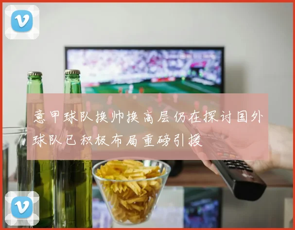 意甲球队换帅换高层仍在探讨国外球队已积极布局重磅引援