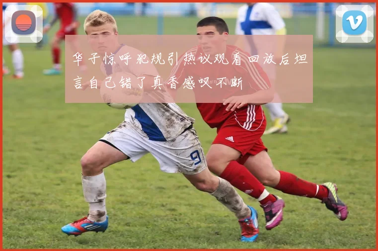 华子惊呼犯规引热议观看回放后坦言自己错了真香感叹不断
