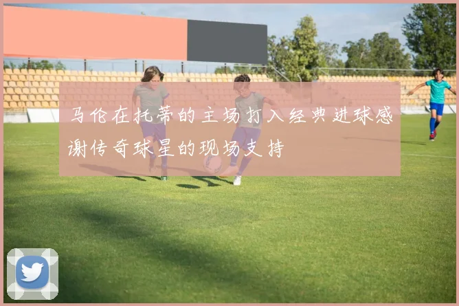 马伦在托蒂的主场打入经典进球感谢传奇球星的现场支持