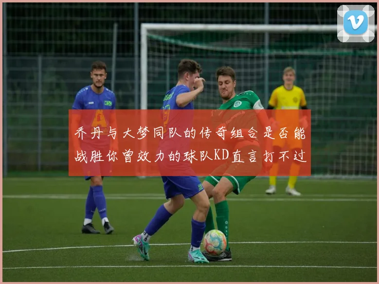 乔丹与大梦同队的传奇组合是否能战胜你曾效力的球队KD直言打不过实在太疯狂