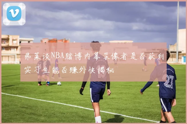 弗莱谈NBA赌博内幕录像者是否获利实习生能否赚外快揭秘