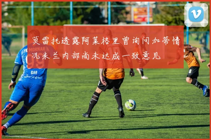 莫雷托透露阿莱格里曾询问加蒂情况米兰内部尚未达成一致意见
