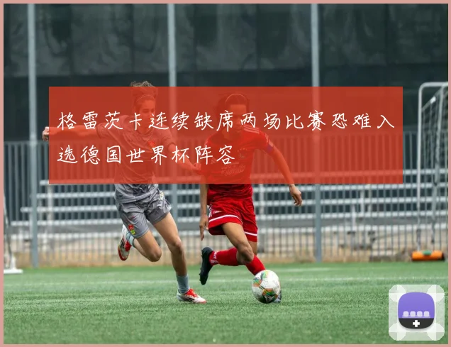 格雷茨卡连续缺席两场比赛恐难入选德国世界杯阵容