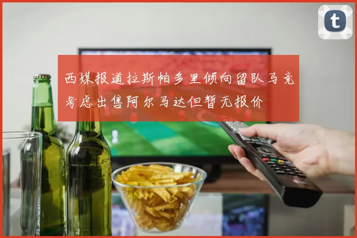 西媒报道拉斯帕多里倾向留队马竞考虑出售阿尔马达但暂无报价