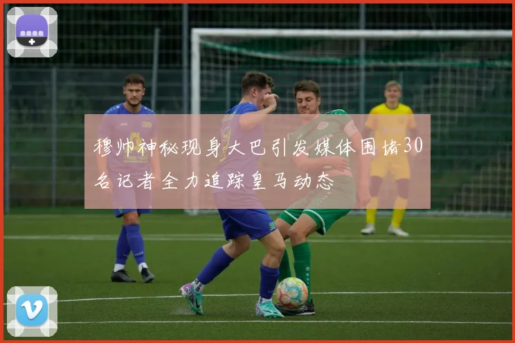 穆帅神秘现身大巴引发媒体围堵30名记者全力追踪皇马动态