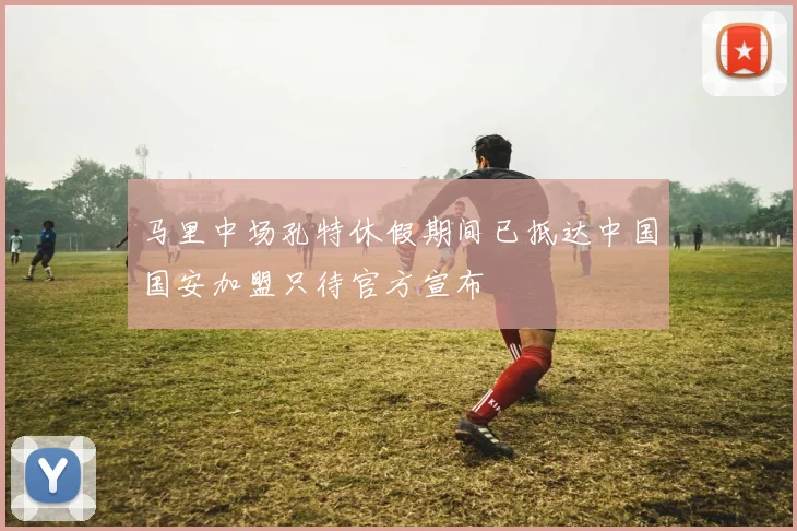 马里中场孔特休假期间已抵达中国国安加盟只待官方宣布