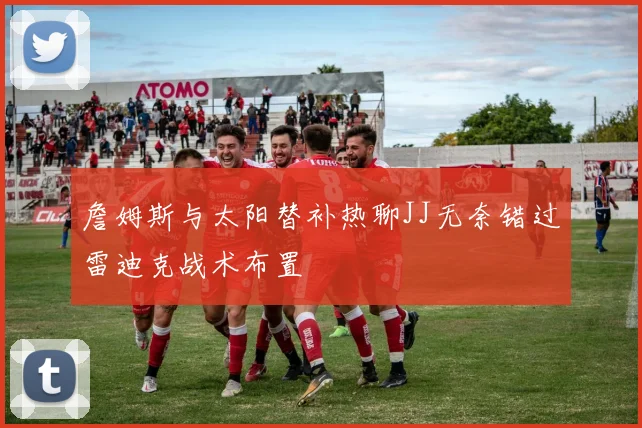 詹姆斯与太阳替补热聊JJ无奈错过雷迪克战术布置