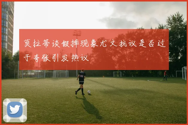 莫拉蒂谈假摔现象尤文抗议是否过于夸张引发热议