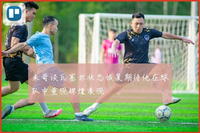 米奇谈瓦塞尔状态恢复期待他在球队中重现辉煌表现
