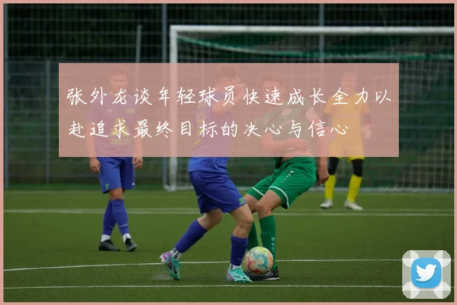张外龙谈年轻球员快速成长全力以赴追求最终目标的决心与信心