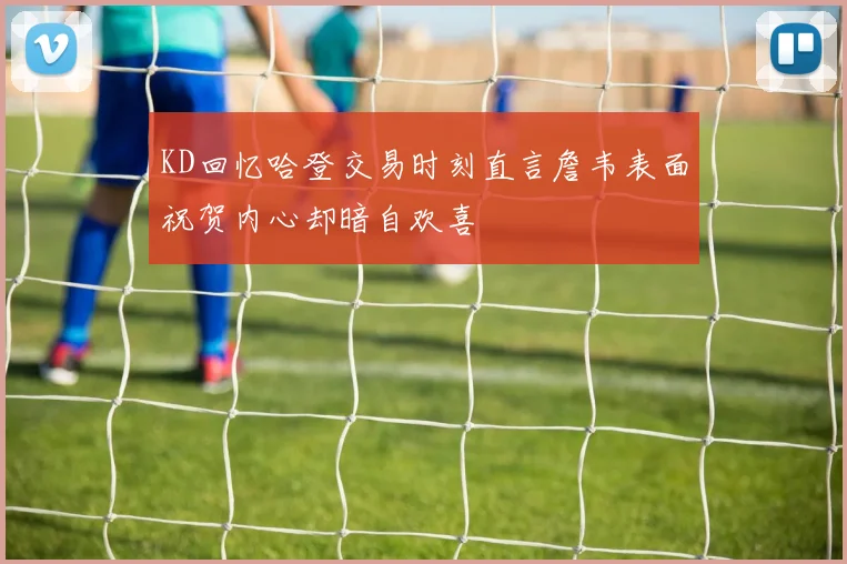 KD回忆哈登交易时刻直言詹韦表面祝贺内心却暗自欢喜