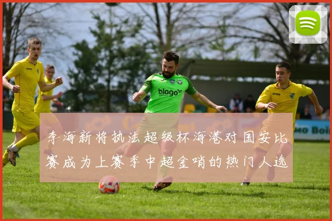 李海新将执法超级杯海港对国安比赛成为上赛季中超金哨的热门人选