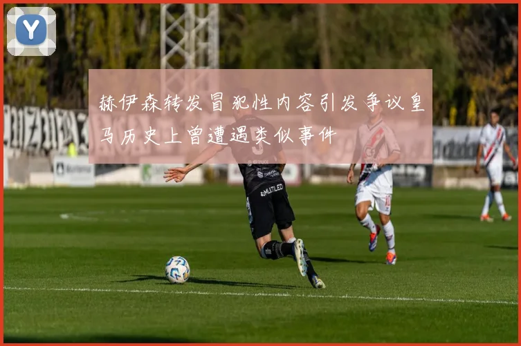 赫伊森转发冒犯性内容引发争议皇马历史上曾遭遇类似事件